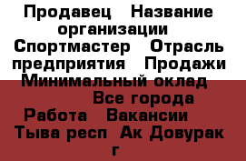 Продавец › Название организации ­ Спортмастер › Отрасль предприятия ­ Продажи › Минимальный оклад ­ 12 000 - Все города Работа » Вакансии   . Тыва респ.,Ак-Довурак г.